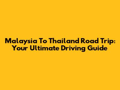 Malaysia To Thailand Road Trip: Your Ultimate Driving Guide