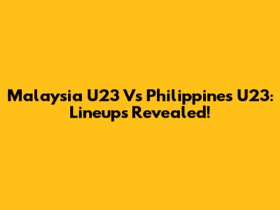 Malaysia U23 Vs Philippines U23: Lineups Revealed!