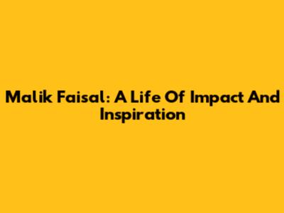 Malik Faisal: A Life Of Impact And Inspiration