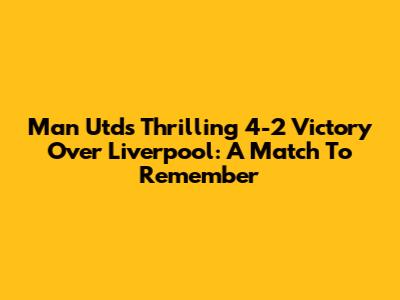 Man Utd's Thrilling 4-2 Victory Over Liverpool: A Match To Remember
