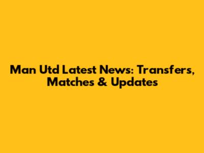 Man Utd Latest News: Transfers, Matches & Updates