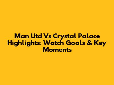 Man Utd Vs Crystal Palace Highlights: Watch Goals & Key Moments