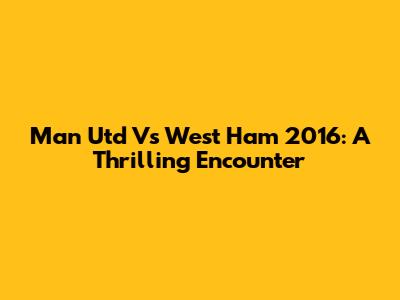 Man Utd Vs West Ham 2016: A Thrilling Encounter