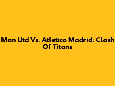 Man Utd Vs. Atletico Madrid: Clash Of Titans