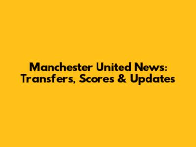 Manchester United News: Transfers, Scores & Updates
