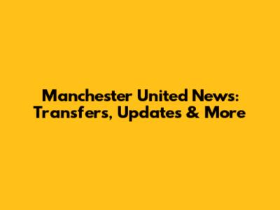 Manchester United News: Transfers, Updates & More