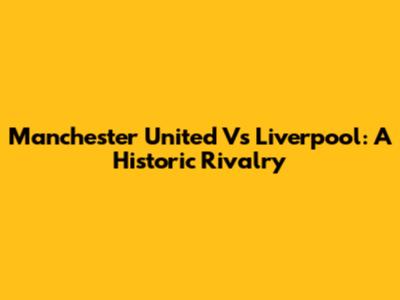 Manchester United Vs Liverpool: A Historic Rivalry