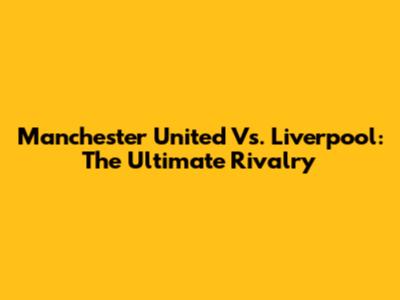 Manchester United Vs. Liverpool: The Ultimate Rivalry