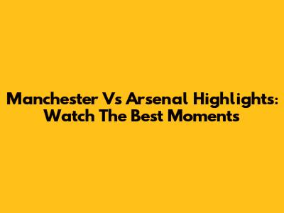 Manchester Vs Arsenal Highlights: Watch The Best Moments