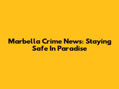 Marbella Crime News: Staying Safe In Paradise