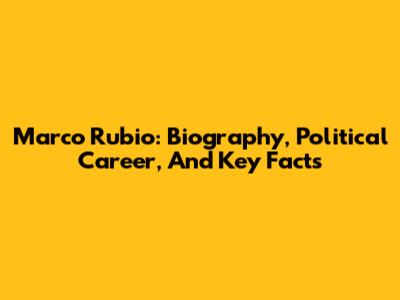 Marco Rubio: Biography, Political Career, And Key Facts
