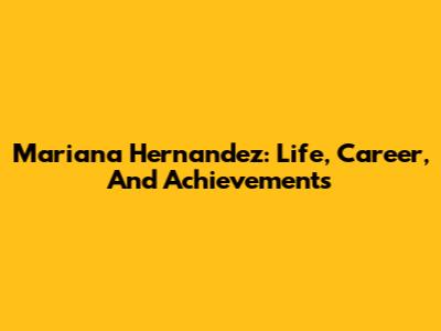 Mariana Hernandez: Life, Career, And Achievements