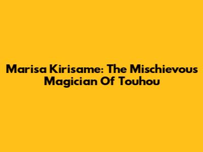 Marisa Kirisame: The Mischievous Magician Of Touhou