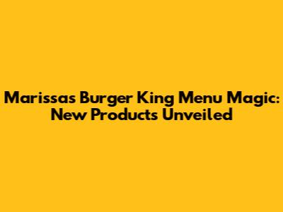 Marissa's Burger King Menu Magic: New Products Unveiled