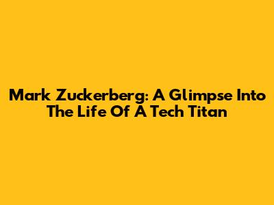 Mark Zuckerberg: A Glimpse Into The Life Of A Tech Titan