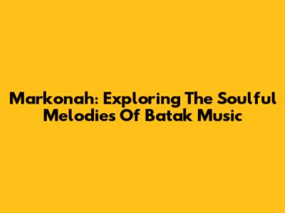 Markonah: Exploring The Soulful Melodies Of Batak Music