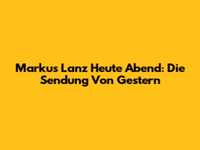 Markus Lanz Heute Abend: Die Sendung Von Gestern