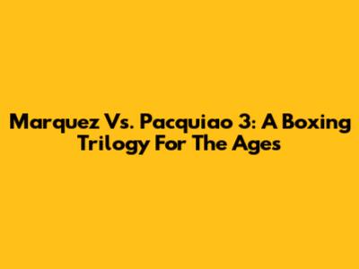 Marquez Vs. Pacquiao 3: A Boxing Trilogy For The Ages