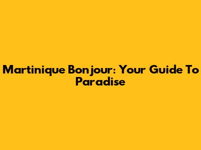 Martinique Bonjour: Your Guide To Paradise