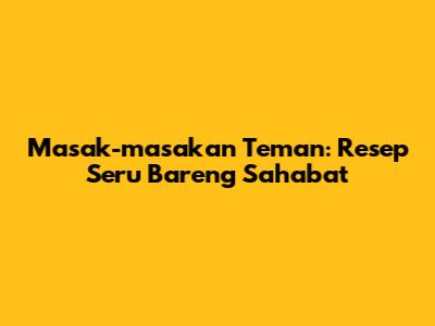 Masak-masakan Teman: Resep Seru Bareng Sahabat
