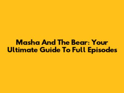 Masha And The Bear: Your Ultimate Guide To Full Episodes
