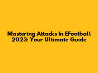 Mastering Attacks In EFootball 2023: Your Ultimate Guide