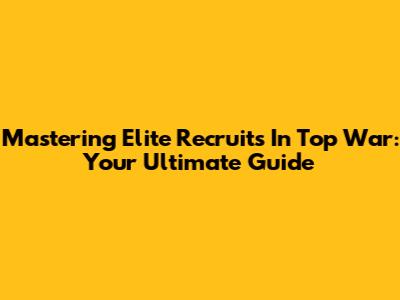 Mastering Elite Recruits In Top War: Your Ultimate Guide