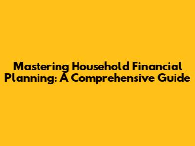 Mastering Household Financial Planning: A Comprehensive Guide