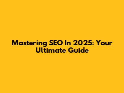 Mastering SEO In 2025: Your Ultimate Guide