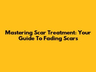 Mastering Scar Treatment: Your Guide To Fading Scars
