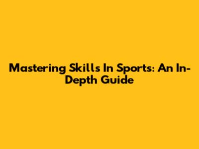 Mastering Skills In Sports: An In-Depth Guide