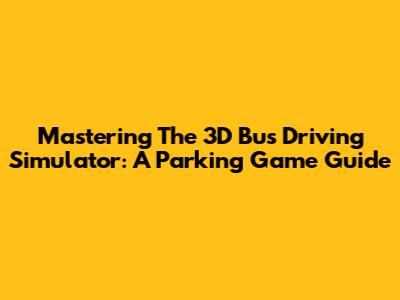 Mastering The 3D Bus Driving Simulator: A Parking Game Guide