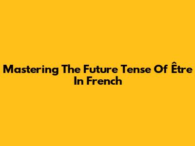 Mastering The Future Tense Of 'Être' In French