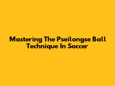 Mastering The Pseilongse Ball Technique In Soccer