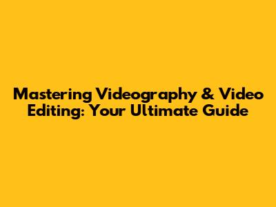 Mastering Videography & Video Editing: Your Ultimate Guide