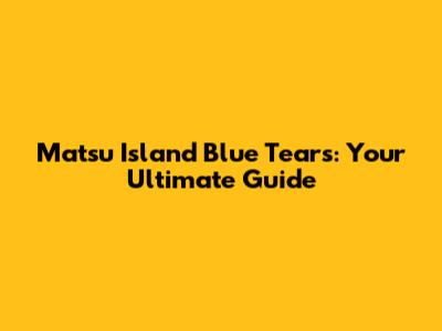 Matsu Island Blue Tears: Your Ultimate Guide