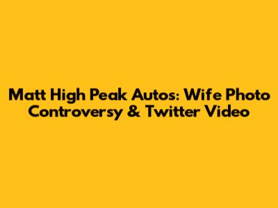 Matt High Peak Autos: Wife Photo Controversy & Twitter Video