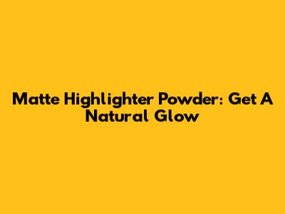 Matte Highlighter Powder: Get A Natural Glow