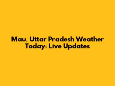 Mau, Uttar Pradesh Weather Today: Live Updates
