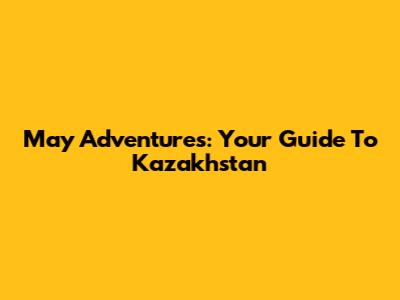 May Adventures: Your Guide To Kazakhstan