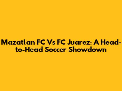 Mazatlan FC Vs FC Juarez: A Head-to-Head Soccer Showdown