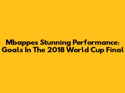 Mbappe's Stunning Performance: Goals In The 2018 World Cup Final