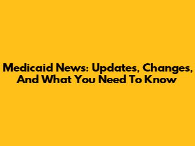 Medicaid News: Updates, Changes, And What You Need To Know