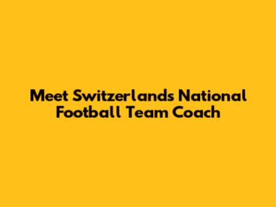 Meet Switzerland's National Football Team Coach