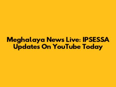 Meghalaya News Live: IPSESSA Updates On YouTube Today