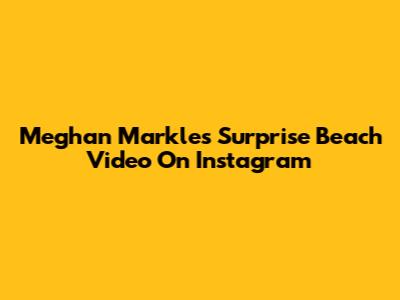 Meghan Markle's Surprise Beach Video On Instagram