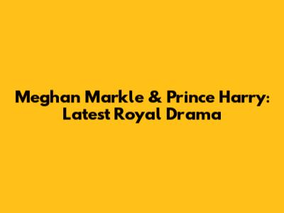 Meghan Markle & Prince Harry: Latest Royal Drama