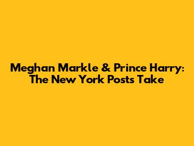 Meghan Markle & Prince Harry: The New York Post's Take