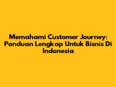 Memahami Customer Journey: Panduan Lengkap Untuk Bisnis Di Indonesia