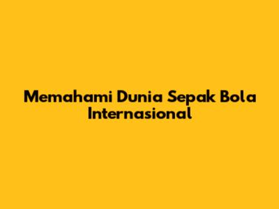 Memahami Dunia Sepak Bola Internasional